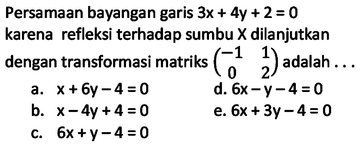 Persamaan bayangan garis  3 x+4 y+2=0  karena refleksi terhadap sumbu  X  dilanjutkan dengan transformasi matriks  (-1  1  0  2)  adalah ...