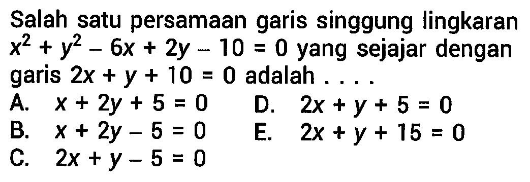 Salah satu persamaan garis singgung lingkaran x^2 + y^2 - 6x + 2y - 10=0 yang sejajar dengan garis 2x + y + 10=0 adalah ....
A. x + 2y + 5=0 D. 2x + y + 5=0 B. x + 2y - 5=0 E. 2x + y + 15=0 C. 2x + y - 5=0