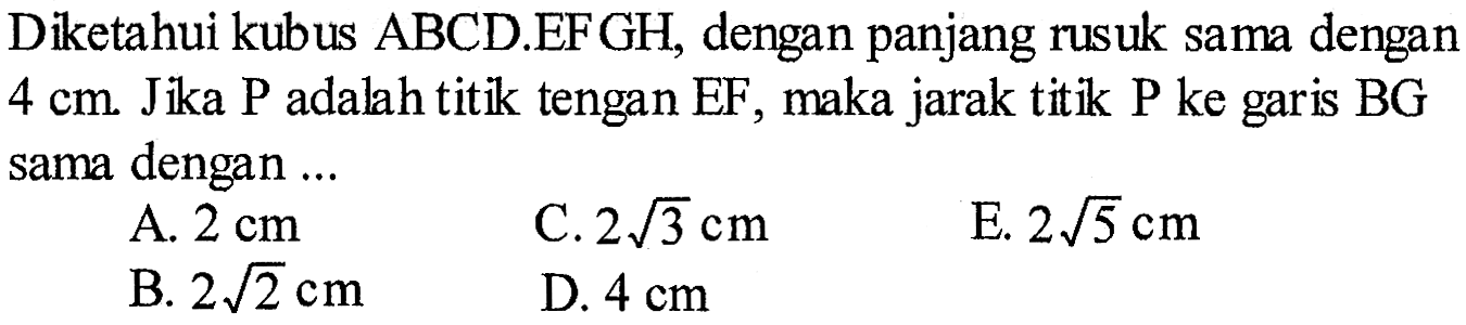 Diketahui kubus ABCD.EFGH, dengan panjang rusuk sama dengan 4 cm. Jika P adalah titik tengan EF, maka jarak titik P ke garis BG sama dengan ... 