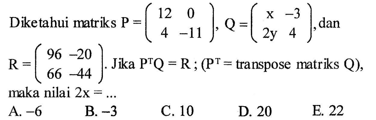 Diketahui matriks P=(12 0 4 -11), Q=(x -3 2y 4), dan R=(96 -20 66 -44). Jika P^TQ=R;(P^T=transpose matriks Q), maka nilai 2x=... 