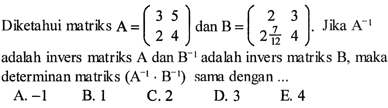 Diketahui matriks A=(3 5 2 4) dan B=(2 3 (2 7/12) 4). Jika A^(-1) adalah invers matriks A dan B^(-1) adalah invers matriks B, maka determinan matriks (A^(-1).B^(-1)) sama dengan ... 