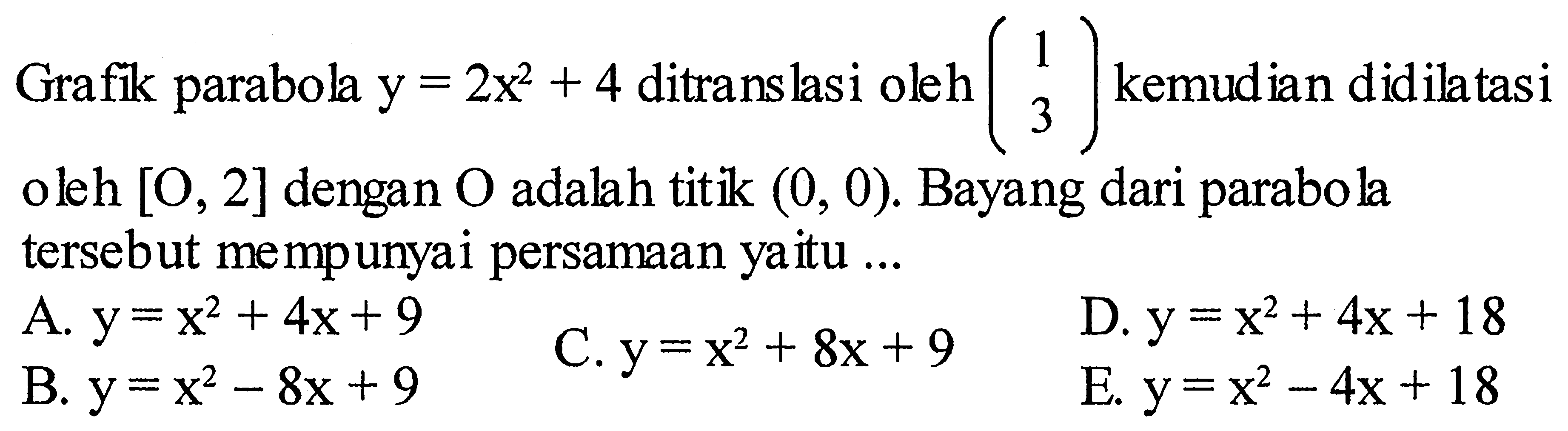 Grafik parabola y=2x^2+4 ditranslasi oleh (1 3) kemudian didilatasi oleh [O, 2] dengan O adalah titik (0,0). Bayang dari parabola tersebut mempunyai persamaan yaitu ... 