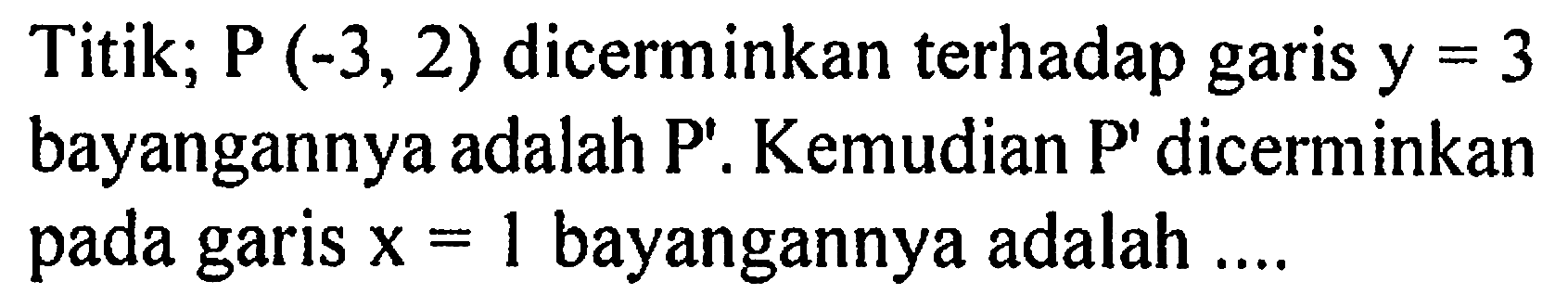 Titik; P(-3,2) dicerminkan terhadap garis y=3 bayangannya adalah P'. Kemudian P' dicerminkan pada garis x=1 bayangannya adalah .... 