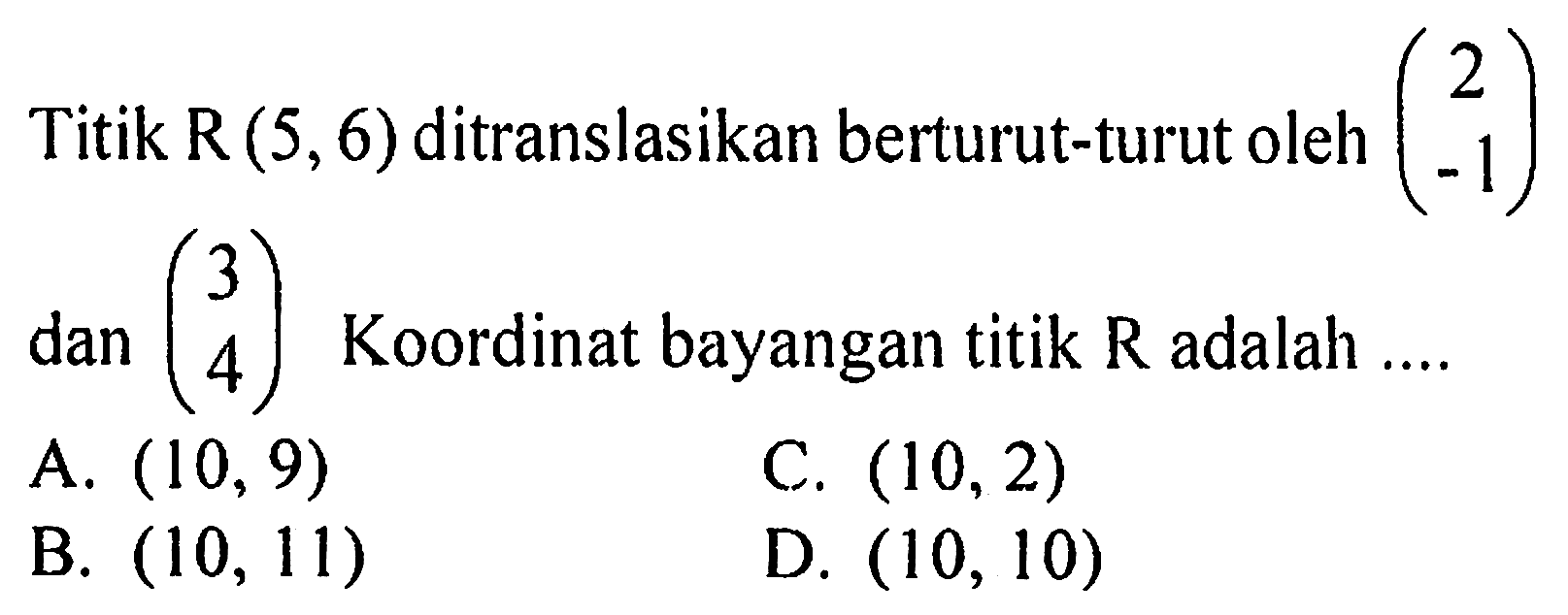 Titik R(5,6) ditranslasikan berturut-turut oleh (2 -1) dan (3 4) Koordinat bayangan titik R adalah .... 