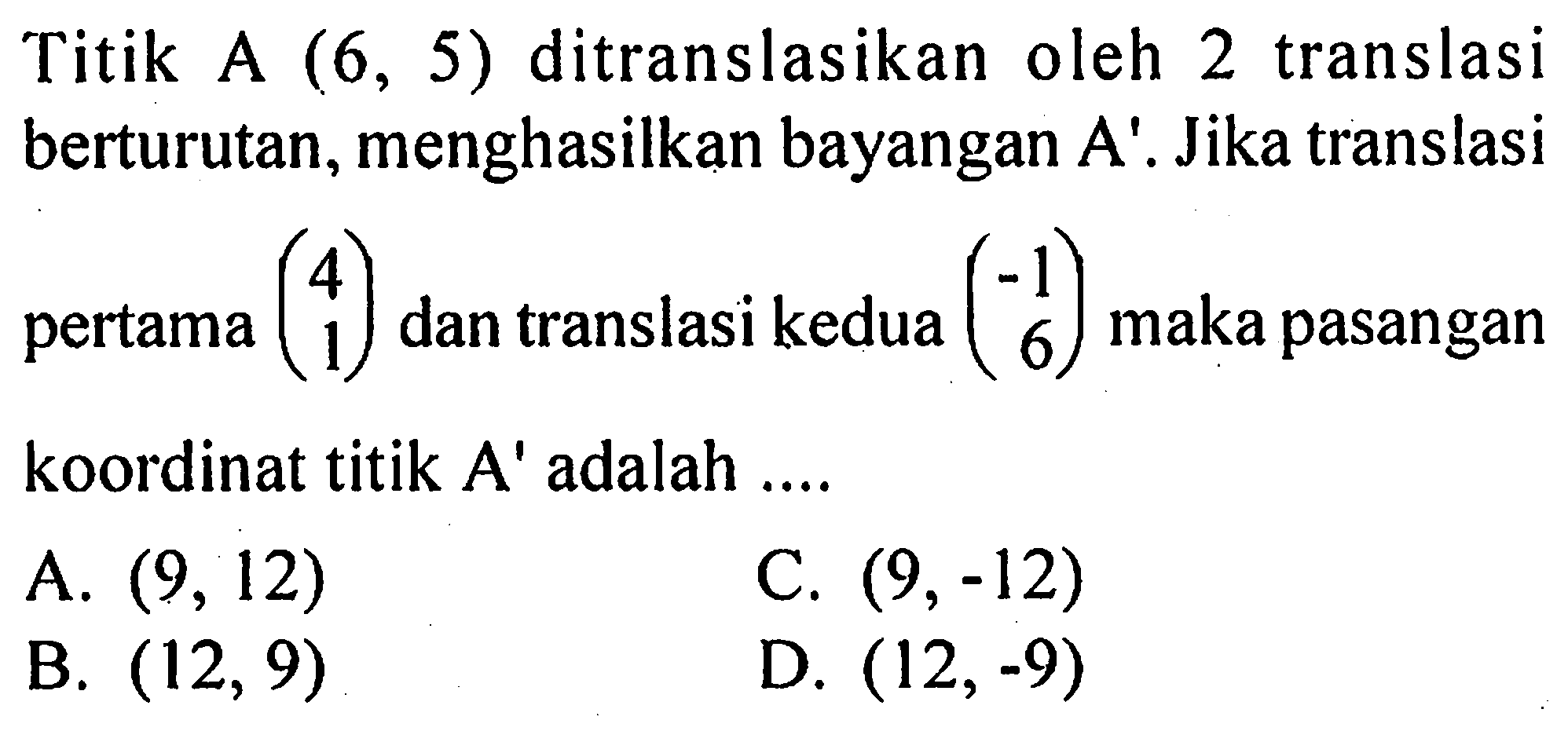 Titik A (6,5) ditranslasikan oleh 2 translasi berturutan, menghasilkan bayangan A'. Jika translasi pertama (4 1) dan translasi kedua (-1 6) maka pasangan koordinat titik A' adalah .... 