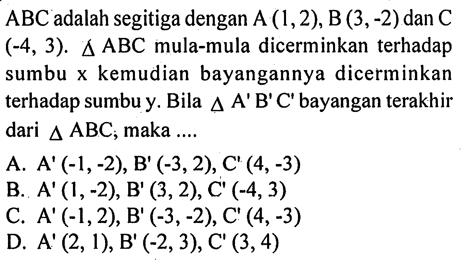 ABC adalah segitiga dengan A (1,2), B (3,-2) dan C (-4,3). segitiga ABC mula-mula dicerminkan terhadap sumbu x kemudian bayangannya dicerminkan terhadap sumbu y. Bila segitiga A' B' C' bayangan terakhir dari segitiga ABC; maka .... 