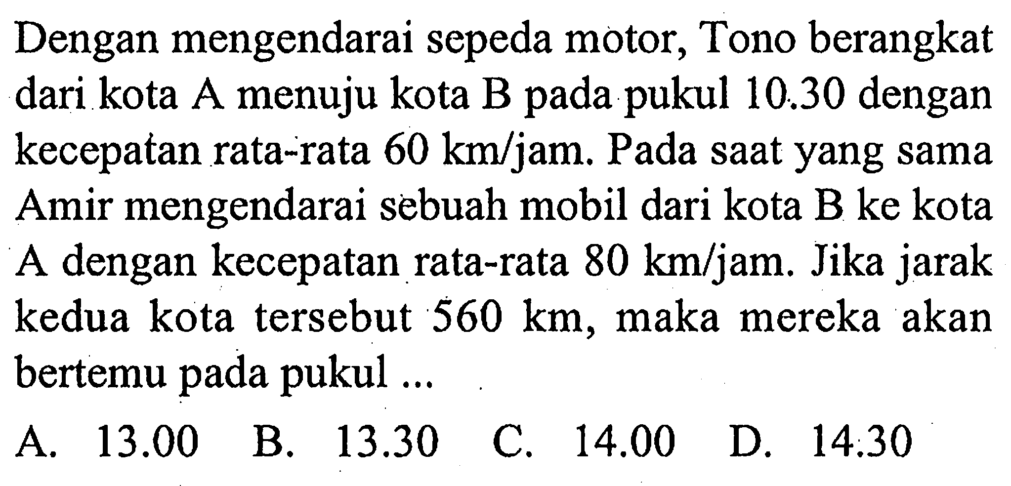 Dengan mengendarai sepeda motor, Tono berangkat dari kota A menuju kota B pada pukul 10.30 dengan kecepatan rata-rata 60 km/jam. Pada saat yang sama Amir mengendarai sebuah mobil dari kota B ke kota A dengan kecepatan rata-rata 80 km/jam. Jika jarak kedua kota tersebut 560 km, maka mereka akan bertemu pada pukul