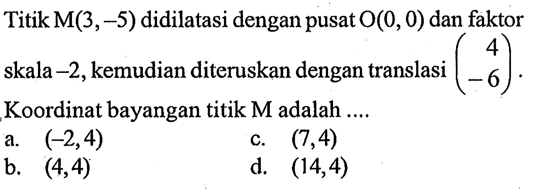 Titik M(3,-5) didilatasi dengan pusat O(0,0) dan faktor skala -2, kemudian diteruskan dengan translasi (4 -6). Koordinat bayangan titik M adalah .... 