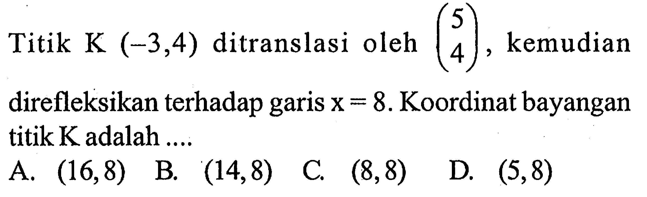 Titik K (-3,4) ditranslasi oleh (5 4), kemudian direfleksikan terhadap garis x=8. Koordinat bayangan titik K adalah .... 