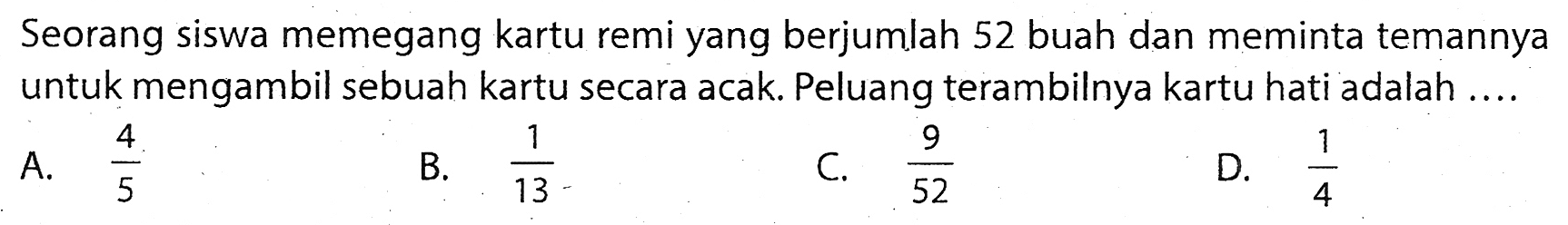 Seorang siswa memegang kartu remi yang berjumlah 52 buah dan meminta temannya untuk mengambil sebuah kartu secara acak. Peluang terambilnya kartu hati adalah ....