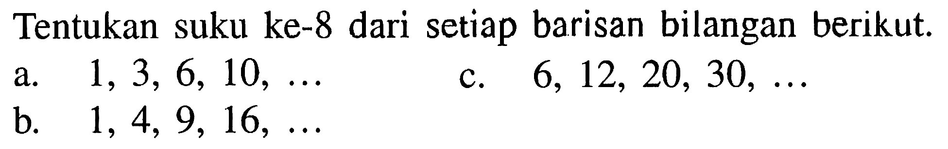 Tentukan suku ke-8 dari setiap barisan bilangan berikut.
a.  1,3,6,10, ... 
c.  6,12,20,30, ... 
b.  1,4,9,16, ... 