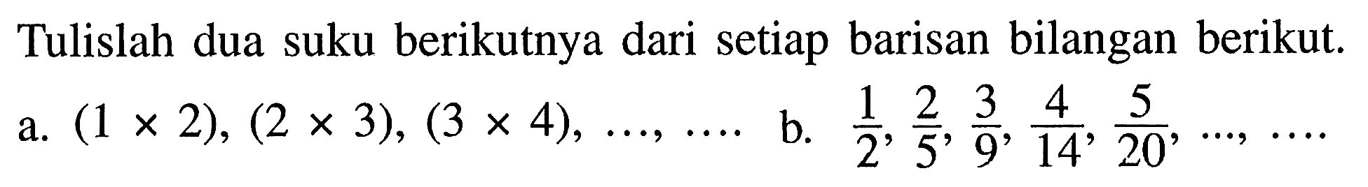 Tulislah dua suku berikutnya dari setiap barisan bilangan berikut.
a.  (1 x 2),(2 x 3),(3 x 4), ..., ... 
b.  (1)/(2), (2)/(5), (3)/(9), (4)/(14), (5)/(20), ..., ... 