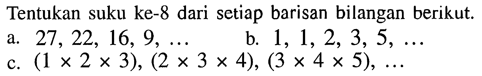 Tentukan suku ke-8 dari setiap barisan bilangan berikut.
a.  27,22,16,9, ... 
b.  1,1,2,3,5, ... 
c.  (1 x 2 x 3),(2 x 3 x 4),(3 x 4 x 5), ... 