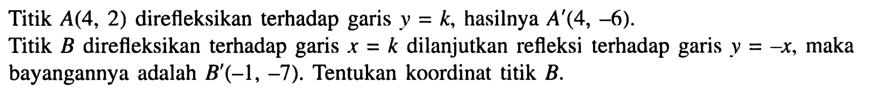 Titik A(4,2) direfleksikan terhadap garis y=k, hasilnya A'(4,-6) Titik B direfleksikan terhadap garis x=k dilanjutkan refleksi terhadap garis y=-x, maka bayangannya adalah B'(-1,-7). Tentukan koordinat titik B.