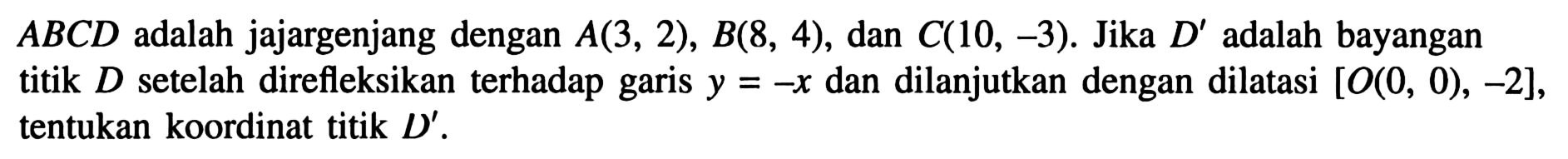 A B C D adalah jajargenjang dengan A(3,2), B(8,4), dan C(10,-3). Jika D' adalah bayangan titik D setelah direfleksikan terhadap garis y=-x dan dilanjutkan dengan dilatasi [O(0,0),-2], tentukan koordinat titik D'.