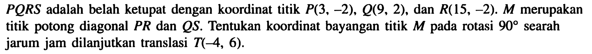 PQRS adalah belah ketupat dengan koordinat titik  P(3,-2), Q(9,2), dan  R(15,-2). M merupakan titik potong diagonal PR dan QS. Tentukan koordinat bayangan titik M pada rotasi 90 searah jarum jam dilanjutkan translasi  T(-4,6)