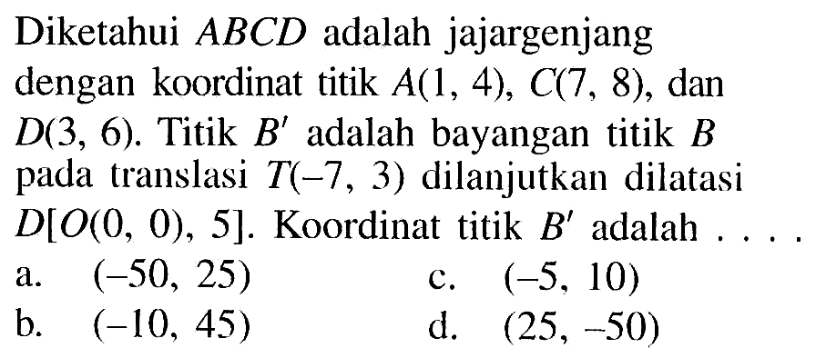 Diketahui ABCD adalah jajargenjang dengan koordinat titik  A(1,4), C(7,8), dan  D(3,6). Titik B' adalah bayangan titik B pada translasi T(-7,3) dilanjutkan dilatasi  D[O(0,0), 5]. Koordinat titik  B'  adalah ....
