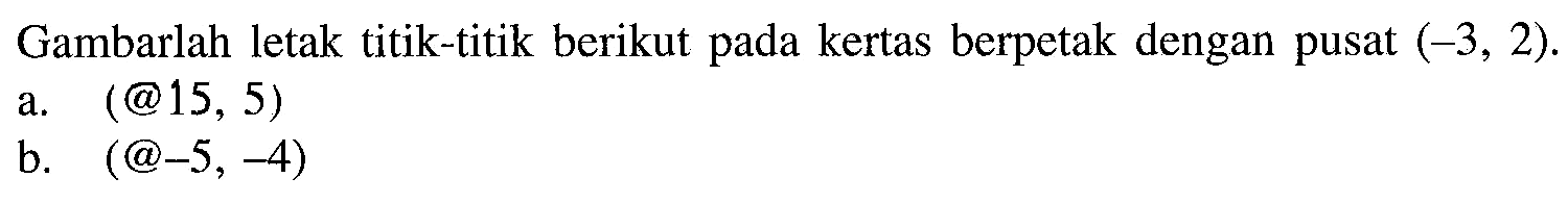 Gambarlah letak titik-titik berikut pada kertas berpetak dengan pusat  (-3,2) .
a.  (@ 15,5) 
b.  (@-5,-4) 