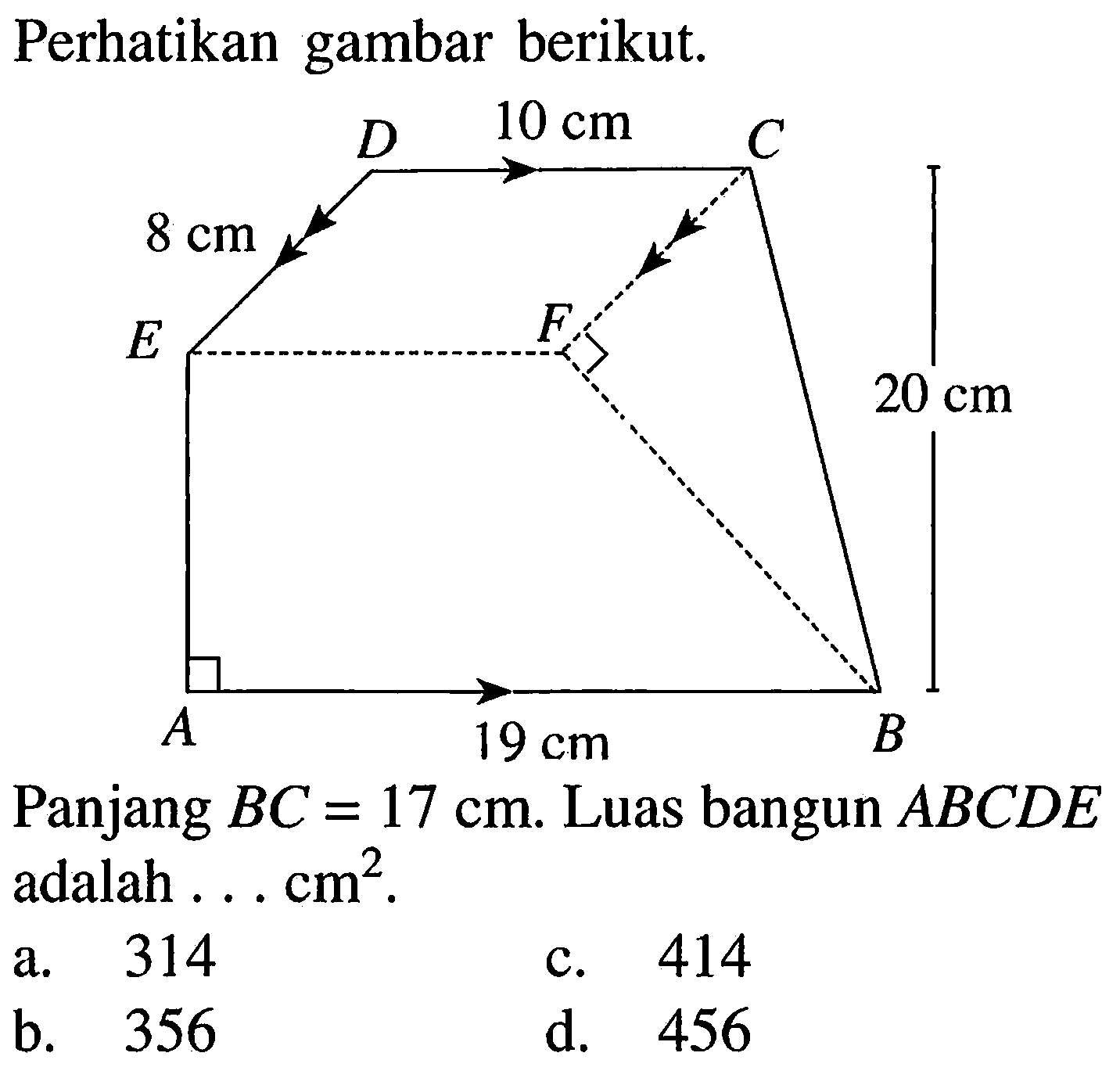 Perhatikan gambar berikut.
A 19 cm B 20 cm C 10 cm D 8 cm E F 
Panjang BC = 17 cm. Luas bangun ABCDE adalah ... cm^2.
a. 314
c. 414
b. 356
d. 456