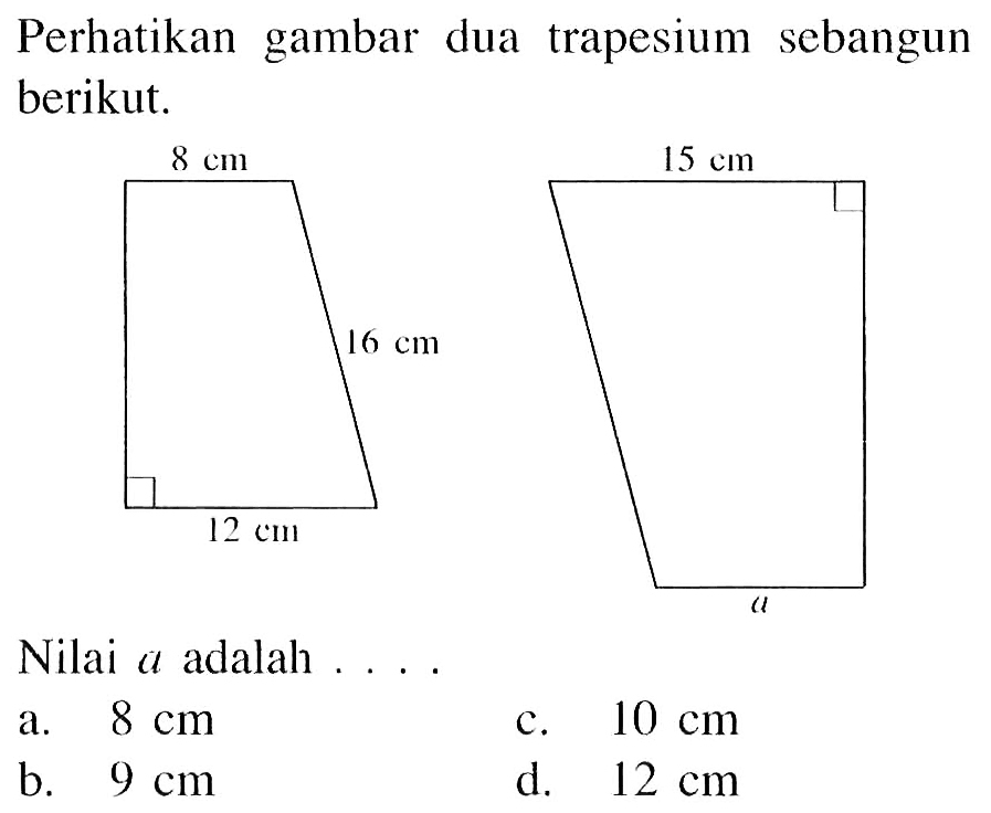 Perhatikan gambar dua trapesium sebangun berikut.
8 cm 16 cm 12 cm 15 cm a
Nilai a adalah ....
a.  8 cm 
c.  10 cm 
b.   9 cm 
d.  12 cm 