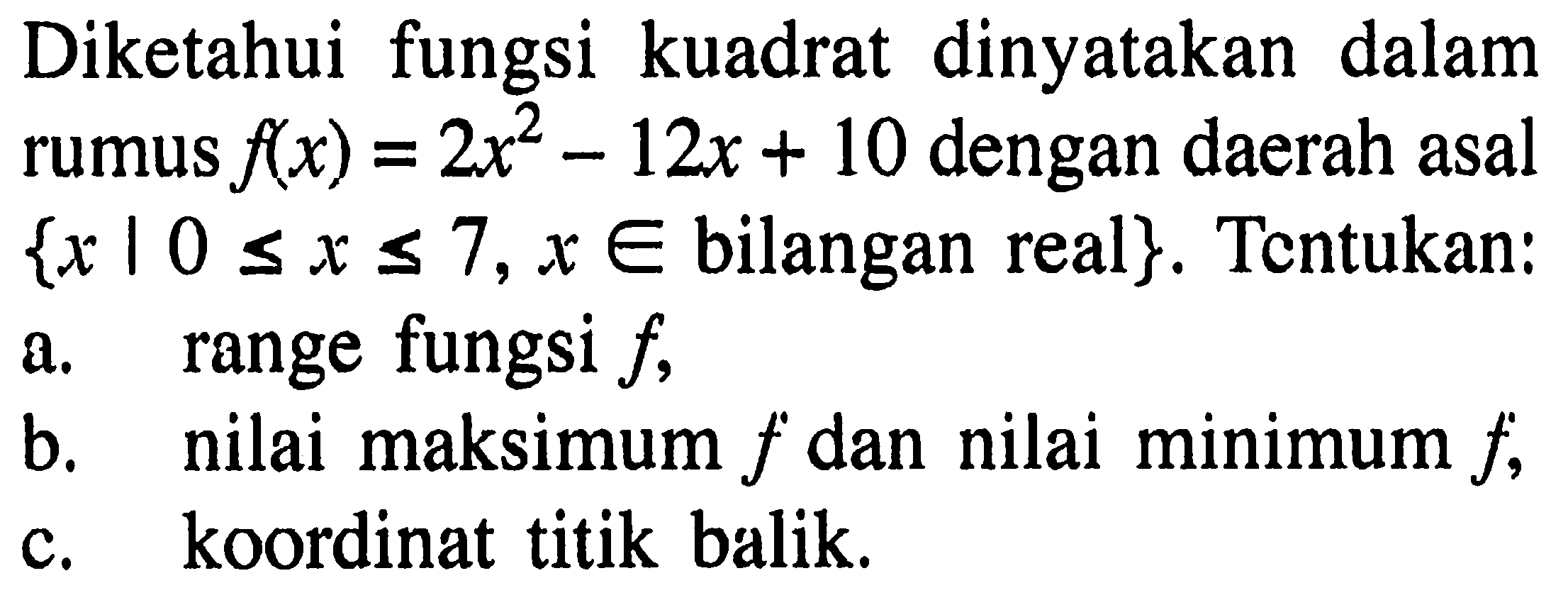 Diketahui fungsi kuadrat dinyatakan dalam rumus  f(x)=2x^2-12x+10  dengan daerah asal  {x | 0<=x<=7, x e bilangan real}. Tentukan: a. range fungsi f, b. nilai maksimum f dan nilai minimum f, c. koordinat titik balik. 