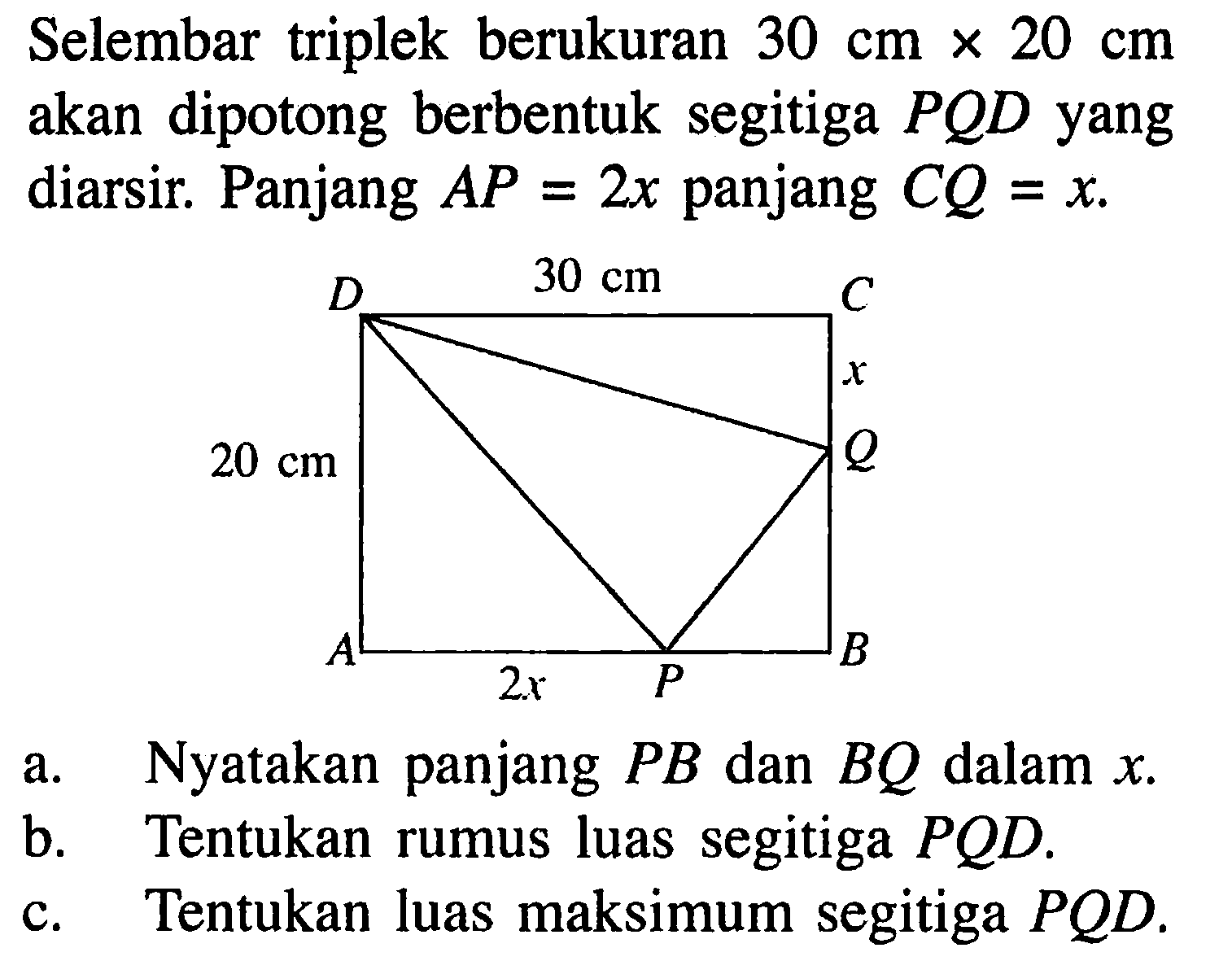 Selembar triplek berukuran 30 cm x 20 cm akan dipotong berbentuk segitiga PQD yang diarsir. Panjang AP=2x panjang CQ=x. D 30 cm A 2x P B Q x C 30 cm D 20 cm 
a. Nyatakan panjang PB dan BQ dalam x.
b. Tentukan rumus luas segitiga PQD.
c. Tentukan luas maksimum segitiga PQD.