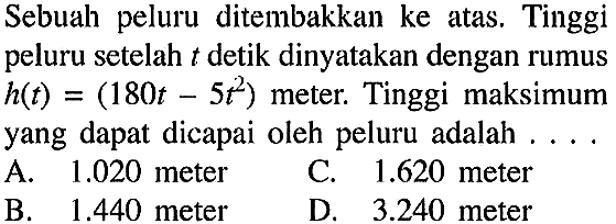 Sebuah peluru ditembakkan ke atas. Tinggi peluru setelah  t  detik dinyatakan dengan rumus  h(t)=(180t-5t^2)  meter. Tinggi maksimum yang dapat dicapai oleh peluru adalah ....