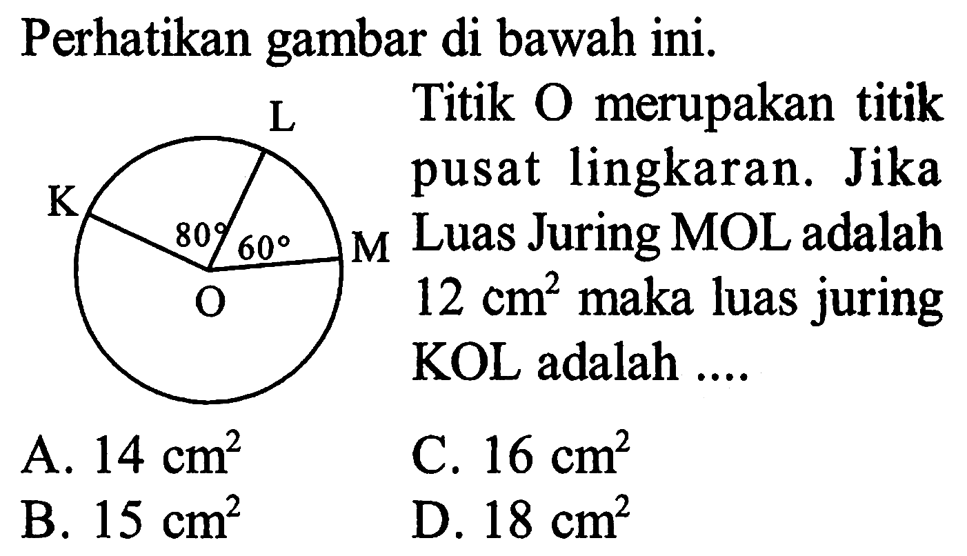 Perhatikan gambar di bawah ini. 
L K 80 60 M O 
Titik O merupakan titik pusat lingkaran. Jika Luas Juring MOL adalah 12 cm^2 maka luas juring KOL adalah 
A. 14 cm^2 C. 16 cm^2 B. 15 cm^2 D. 18 cm^2