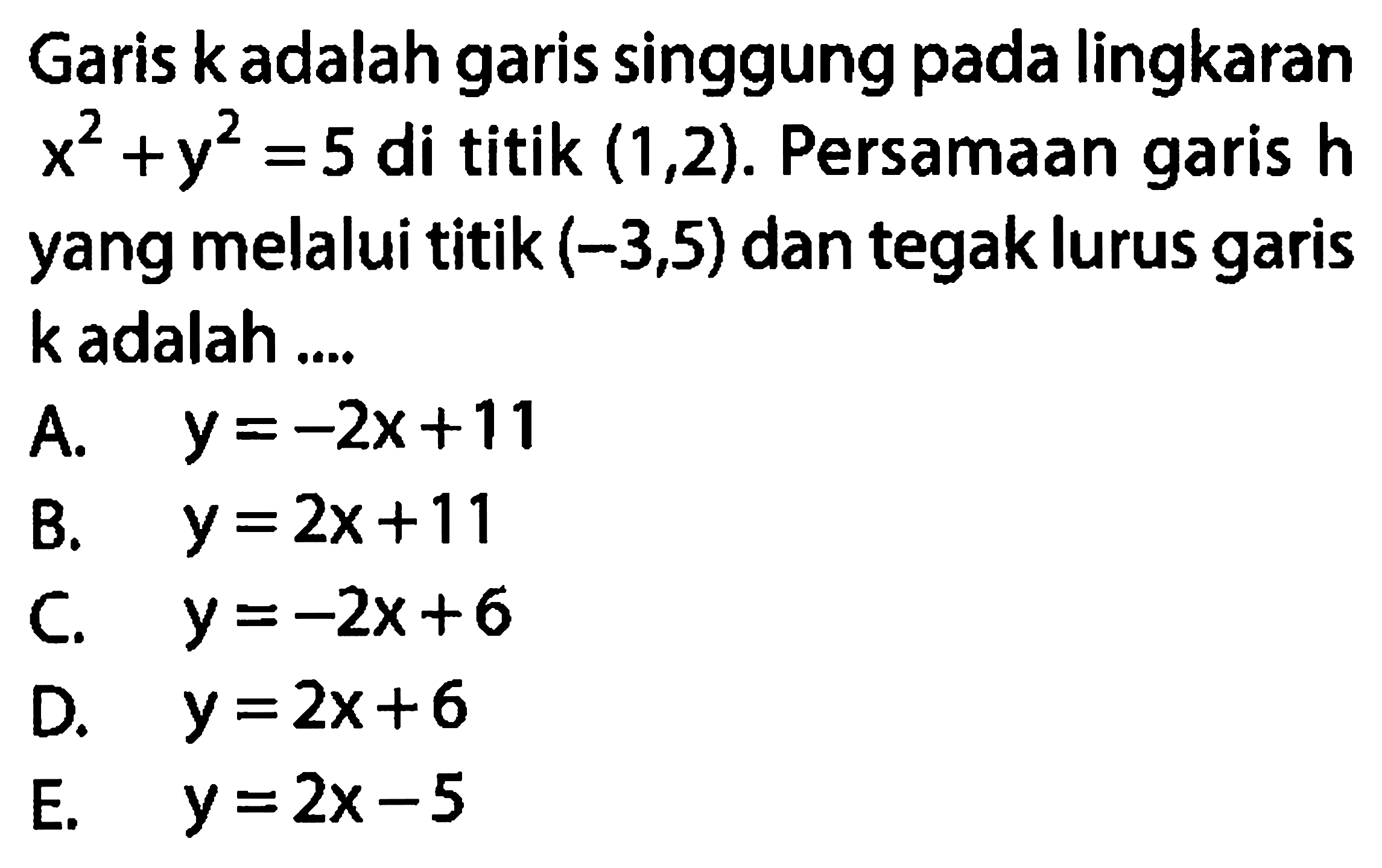 Garis k adalah garis singgung pada lingkaran x^2 + y^2 = 5 di titik (1,2). Persamaan garis h yang melalui titik (-3,5) dan tegak lurus garis k adalah ....