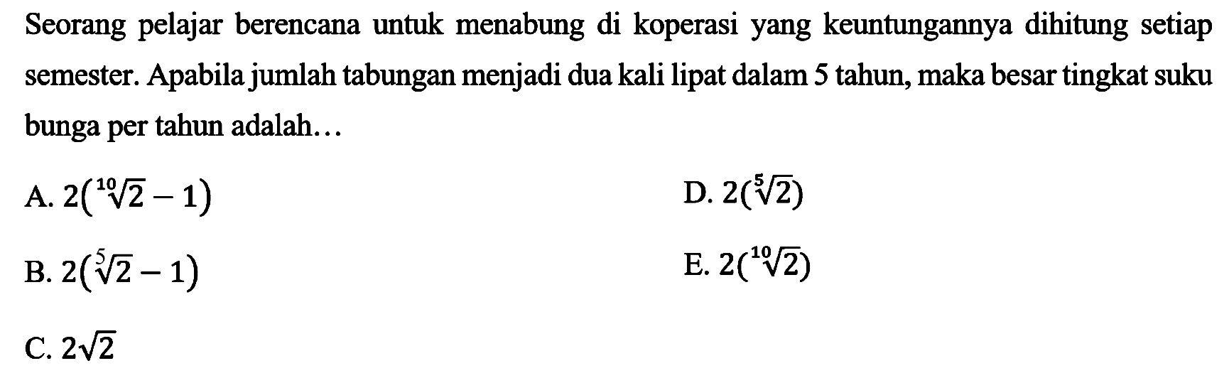 Seorang pelajar berencana untuk menabung di koperasi yang keuntungannya dihitung setiap semester. Apabila jumlah tabungan menjadi dua kali lipat dalam 5 tahun, maka besar tingkat suku bunga per tahun adalah...
A.  2(sqrt[10]{2)-1) 
D.  2(sqrt[5]{2)) 
B.  2(sqrt[5]{2)-1) 
E.  2(sqrt[10]{2)) 
C.  2 akar(2) 