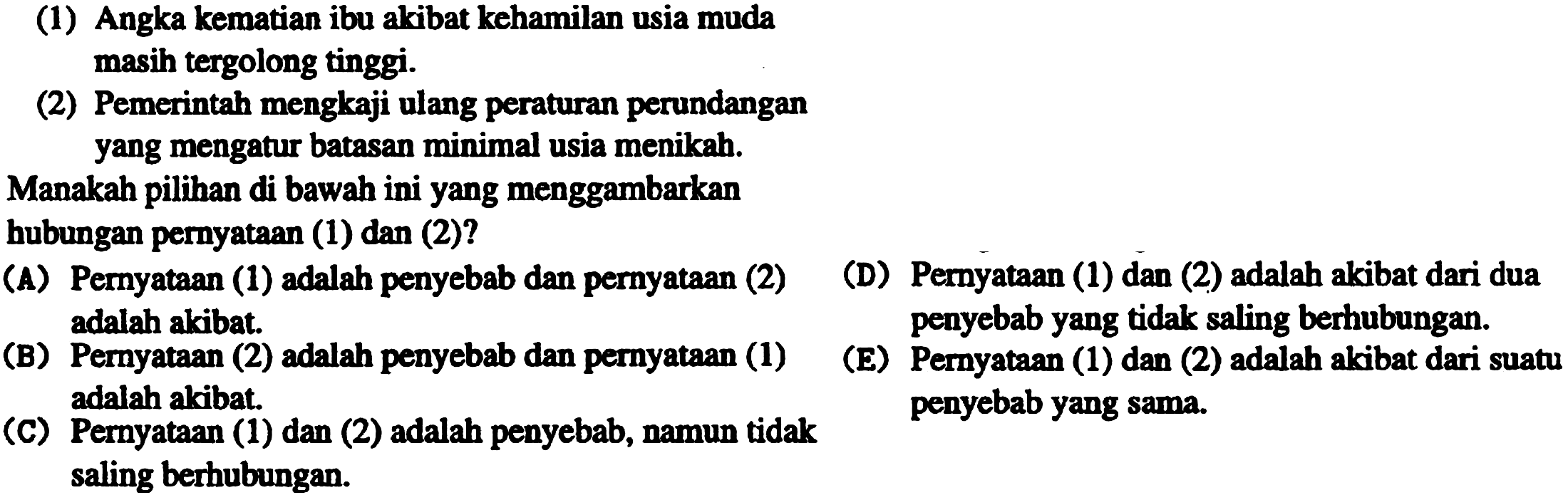 (1) Angka kematian ibu akibat kehamilan usia muda masih tergolong tinggi.
(2) Pemerintah mengkaji ulang peraturan perundangan yang mengatur batasan minimal usia menikah.
Manakah pilihan di bawah ini yang menggambarkan
hubungan pernyataan (1) dan (2)?
(A) Pernyataan (1) adalah penyebab dan pernyataan (2)
(D) Pernyataan (1) dan (2) adalah akibat dari dua adalah akibat.
(B) Pernyataan (2) adalah penyebab dan pernyataan (1)
(E) penyebab yang tidak saling bernubungan. adalah akibat.
(C) Pernyataan (1) dan (2) adalah penyebab, namun tidak penyebab yang sama. saling berhubungan.