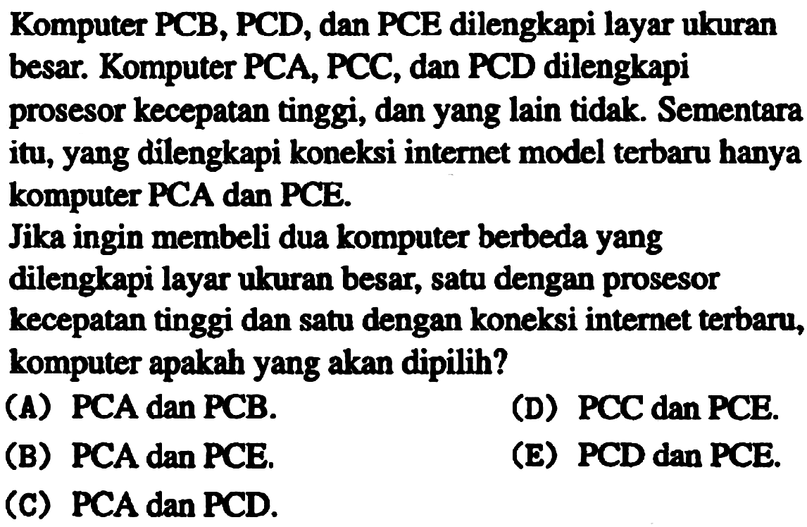 Komputer PCB, PCD, dan PCE dilengkapi layar ukuran besar. Komputer PCA, PCC, dan PCD dilengkapi prosesor kecepatan tinggi, dan yang lain tidak. Sementara itu, yang dilengkapi koneksi internet model terbaru hanya komputer PCA dan PCE.
Jika ingin membeli dua komputer berbeda yang dilengkapi layar ukuran besar, satu dengan prosesor kecepatan tinggi dan satu dengan koneksi internet terbaru, komputer apakah yang akan dipilih?
(A) PCA dan PCB.
(D) PCC dan PCE.
(B) PCA dan PCE.
(E) PCD dan PCE.
(C) PCA dan PCD.