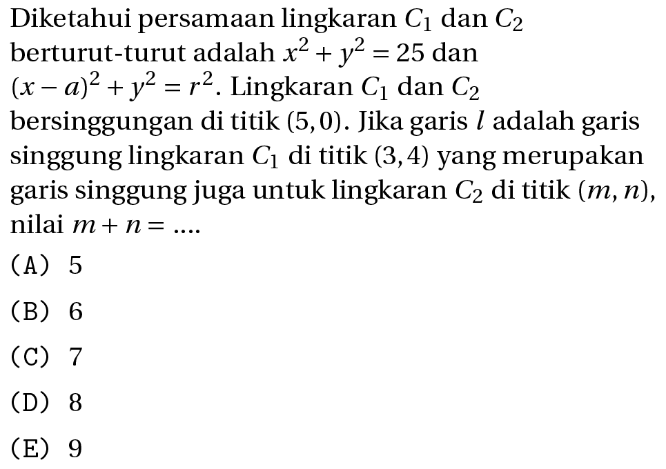 Diketahui persamaan lingkaran  C_(1)  dan  C_(2)  berturut-turut adalah  x^(2)+y^(2)=25  dan  (x-a)^(2)+y^(2)=r^(2) . Lingkaran  C_(1)  dan  C_(2)  bersinggungan di titik  (5,0) . Jika garis  l  adalah garis singgung lingkaran  C_(1)  di titik  (3,4)  yang merupakan garis singgung juga untuk lingkaran  C_(2)  di titik  (m, n) , nilai  m+n=... .
(A) 5
(B) 6
(C) 7
(D) 8
(E) 9