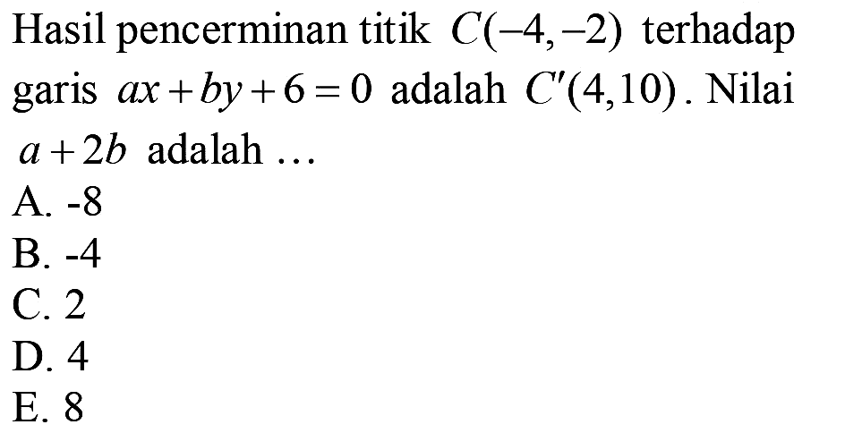 Hasil pencerminan titik  C(-4,-2)  terhadap garis  a x+b y+6=0  adalah  C'(4,10) . Nilai  a+2 b  adalah ...
A.  -8 
B.  -4 
C. 2
D. 4
E. 8