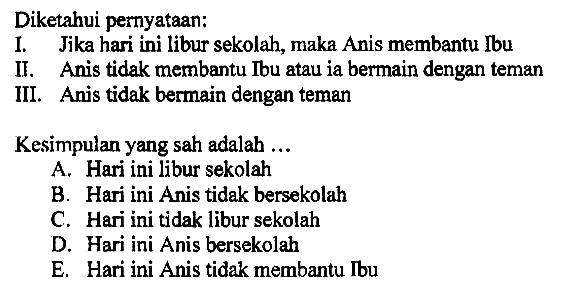 Diketahui pernyataan:
I. Jika hari ini libur sekolah, maka Anis membantu Ibu
II. Anis tidak membantu Ibu atau ia bermain dengan teman
III. Anis tidak bermain dengan teman
Kesimpulan yang sah adalah ...
A. Hari ini libur sekolah
B. Hari ini Anis tidak bersekolah
C. Hari ini tidak libur sekolah
D. Hari ini Anis bersekolah
E. Hari ini Anis tidak membantu Ibu