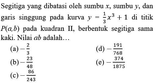 Segitiga yang dibatasi oleh sumbu  x , sumbu  y , dan garis singgung pada kurva  y=(1)/(3) x^(3)+1  di titik  P(a, b)  pada kuadran II, berbentuk segitiga sama kaki. Nilai  a b  adalah...
(a)  -(2)/(3) 
(d)  -(191)/(768) 
(b)  -(23)/(48) 
(e)  -(374)/(1875) 
(c)  -(86)/(243) 