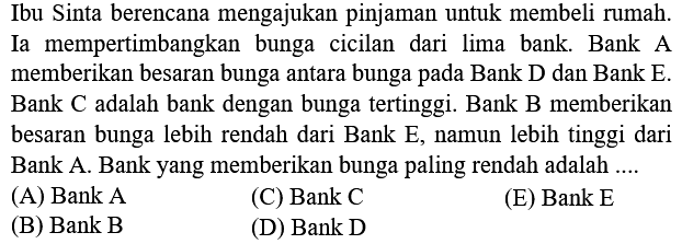 Ibu Sinta berencana mengajukan pinjaman untuk membeli rumah. Ia mempertimbangkan bunga cicilan dari lima bank. Bank A memberikan besaran bunga antara bunga pada Bank D dan Bank E. Bank C adalah bank dengan bunga tertinggi. Bank B memberikan besaran bunga lebih rendah dari Bank  E , namun lebih tinggi dari Bank A. Bank yang memberikan bunga paling rendah adalah ....
(A) Bank A
(C) Bank C
(E) Bank E
(B) Bank B
(D) Bank D