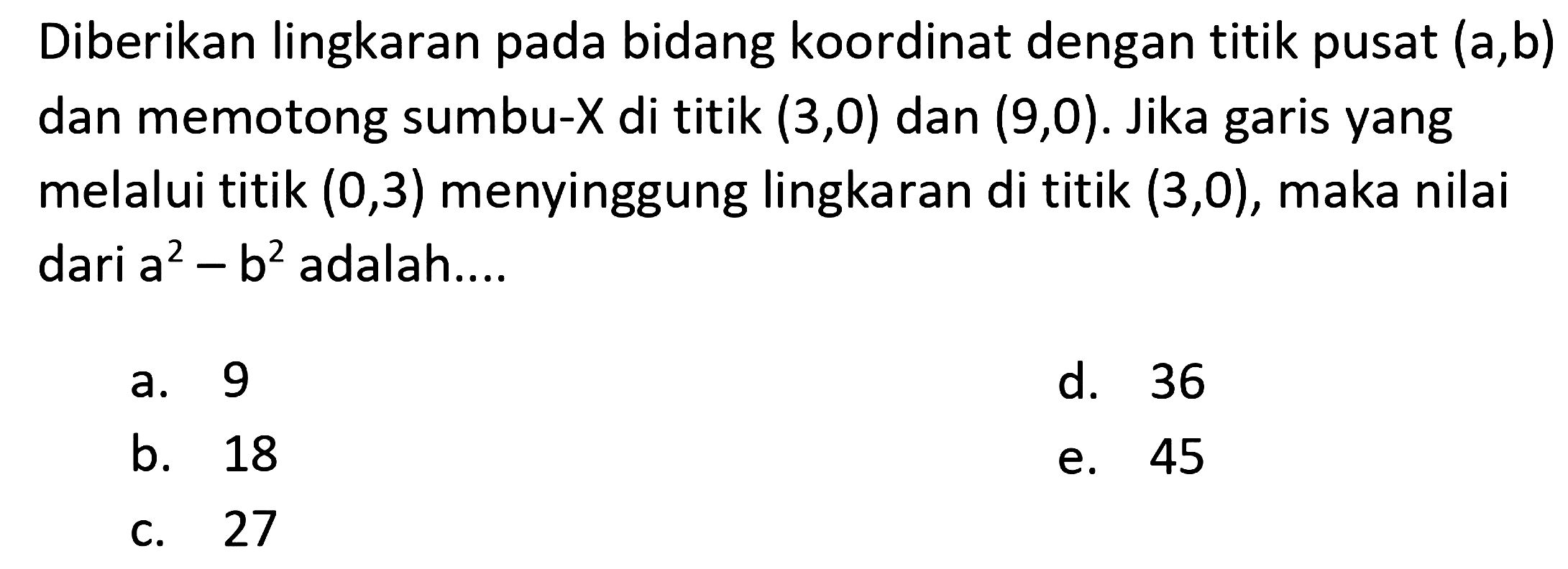 Diberikan lingkaran pada bidang koordinat dengan titik pusat  (a, b)  dan memotong sumbu-  X  di titik  (3,0)  dan  (9,0) . Jika garis yang melalui titik  (0,3)  menyinggung lingkaran di titik  (3,0) , maka nilai dari  a^(2)-b^(2)  adalah....
a. 9
d. 36
b. 18
e. 45
c. 27