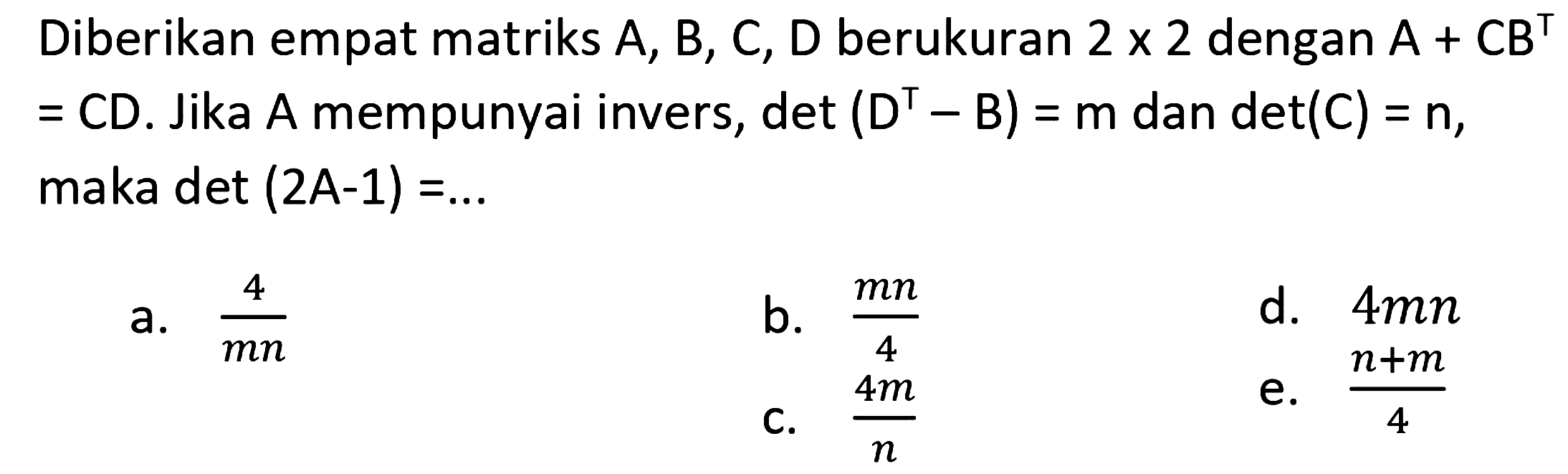 Diberikan empat matriks  A, B, C, D  berukuran  2 x 2  dengan  A+C B^(top)   =C D . Jika  A  mempunyai invers,  det(D^(top)-B)=m dan det(C)=n , maka  det(2 ~A-1)=... 
a.  (4)/(m n) 
b.  (m n)/(4) 
d.  4 m n 
C.  (4 m)/(n) 
e.  (n+m)/(4) 