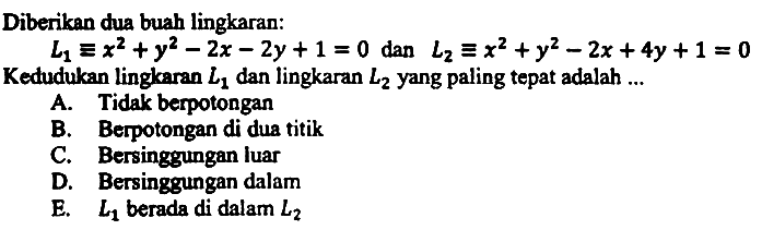 Diberikan dua buah lingkaran:
 L_(1) ekuivalen x^(2)+y^(2)-2 x-2 y+1=0  dan  L_(2) ekuivalen x^(2)+y^(2)-2 x+4 y+1=0  Kedudukan lingkaran  L_(1)  dan lingkaran  L_(2)  yang paling tepat adalah ...
A. Tidak berpotongan
B. Berpotongan di dua titik
C. Bersinggungan luar
D. Bersinggungan dalam
E.  L_(1)  berada di dalam  L_(2) 