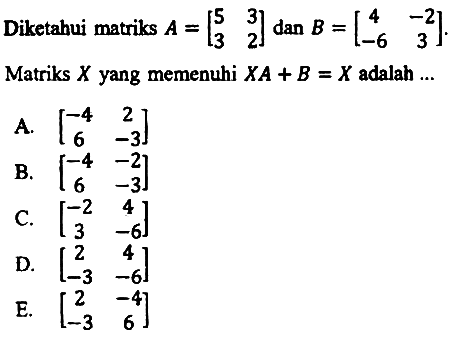 Diketahui matriks  A=[5  3  3  2]  dan  B=[4  -2  -6  3] . Matriks  X  yang memenuhi  X A+B=X  adalah ...
A.  [-4  2  6  -3] 
B.  [-4  -2  6  -3] 
C.  [-2  4  3  -6] 
D.  [2  4  -3  -6] 
E.  [2  -4  -3  6] 