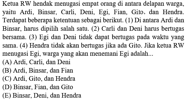 Ketua RW hendak menugasi empat orang di antara delapan warga, yaitu Ardi, Binsar, Carli, Deni, Egi, Fian, Gito, dan Hendra. Terdapat beberapa ketentuan sebagai berikut. (1) Di antara Ardi dan Binsar, harus dipilih salah satu. (2) Carli dan Deni harus bertugas bersama. (3) Egi dan Deni tidak dapat bertugas pada waktu yang sama. (4) Hendra tidak akan bertugas jika ada Gito. Jika ketua RW menugasi Egi, warga yang akan menemani Egi adalah...
(A) Ardi, Carli, dan Deni
(B) Ardi, Binsar, dan Fian
(C) Ardi, Gito, dan Hendra
(D) Binsar, Fian, dan Gito
(E) Binsar, Deni, dan Hendra