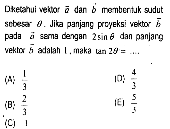 Diketahui vektor  a  dan  b  membentuk sudut sebesar  theta . Jika panjang proyeksi vektor  b  pada  a  sama dengan  2 sin theta  dan panjang vektor  b  adalah 1 , maka  tan 2 theta .=... 
(A)  (1)/(3) 
(D)  (4)/(3) 
(B)  (2)/(3) 
(E)  (5)/(3) 
(C) 1