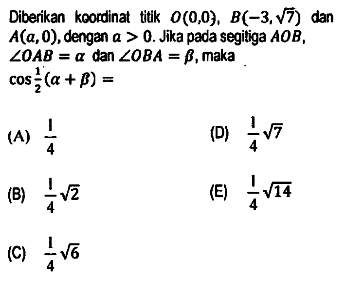 Diberikan kcordinat titik  O(0,0), B(-3, akar(7))  dan  A(a, 0) , dengan a  >0 . Jika pada segitiga  A O B ,  sudut O A B=a  dan  sudut O B A=b , maka  cos (1)/(2)(a+b)= 
(A)  (1)/(4) 
(D)  (1)/(4) akar(7) 
(B)  (1)/(4) akar(2) 
(E)  (1)/(4) akar(14) 
(C)  (1)/(4) akar(6) 