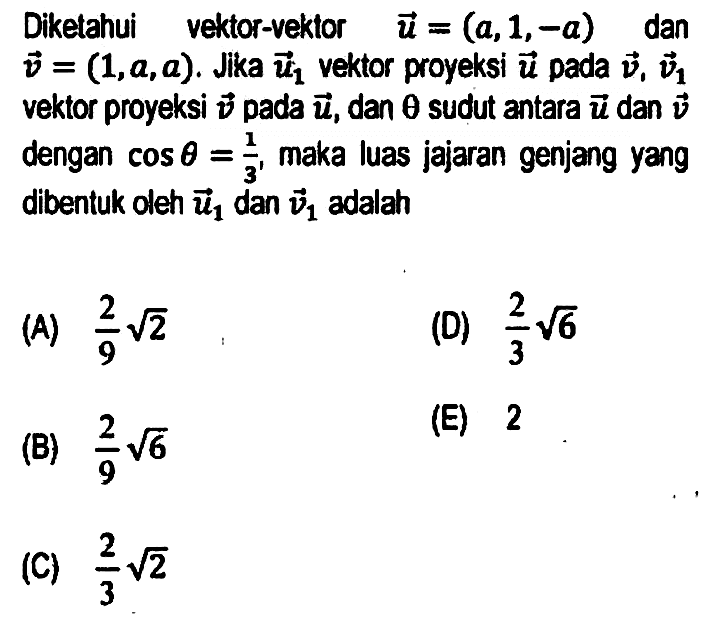 Diketahui vektor-vektor  u=(a, 1,-a)  dan  v=(1, a, a) . Jika  u_(1)  vektor proyeksi  u  pada  v, v_(1)  vektor proyeksi  v  pada  u , dan  theta  sudut antara  u  dan  v  dengan  cos theta=(1)/(3) , maka luas jajaran genjang yang dibentuk oleh  u_(1)  dan  v_(1)  adalah
(A)  (2)/(9) akar(2) 
(D)  (2)/(3) akar(6) 
(B)  (2)/(9) akar(6) 
(E) 2
(C)  (2)/(3) akar(2) 