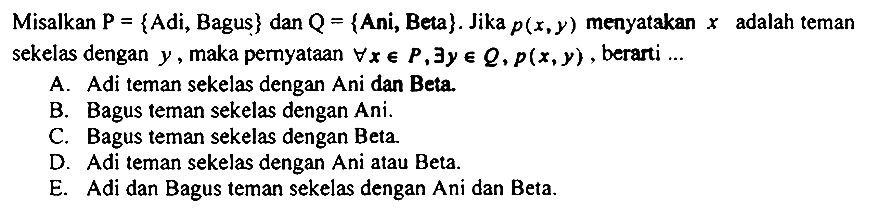 Misalkan  P={  Adi, Bagus  }  dan  Q={  Ani, Beta  } . Jika  p(x, y)  menyatakan  x  adalah teman sekelas dengan  y , maka pernyataan  forall x in P, exists y in Q, p(x, y) , berarti ...
A. Adi teman sekelas dengan Ani dan Beta.
B. Bagus teman sekelas dengan Ani.
C. Bagus teman sekelas dengan Beta.
D. Adi teman sekelas dengan Ani atau Beta.
E. Adi dan Bagus teman sekelas dengan Ani dan Beta.