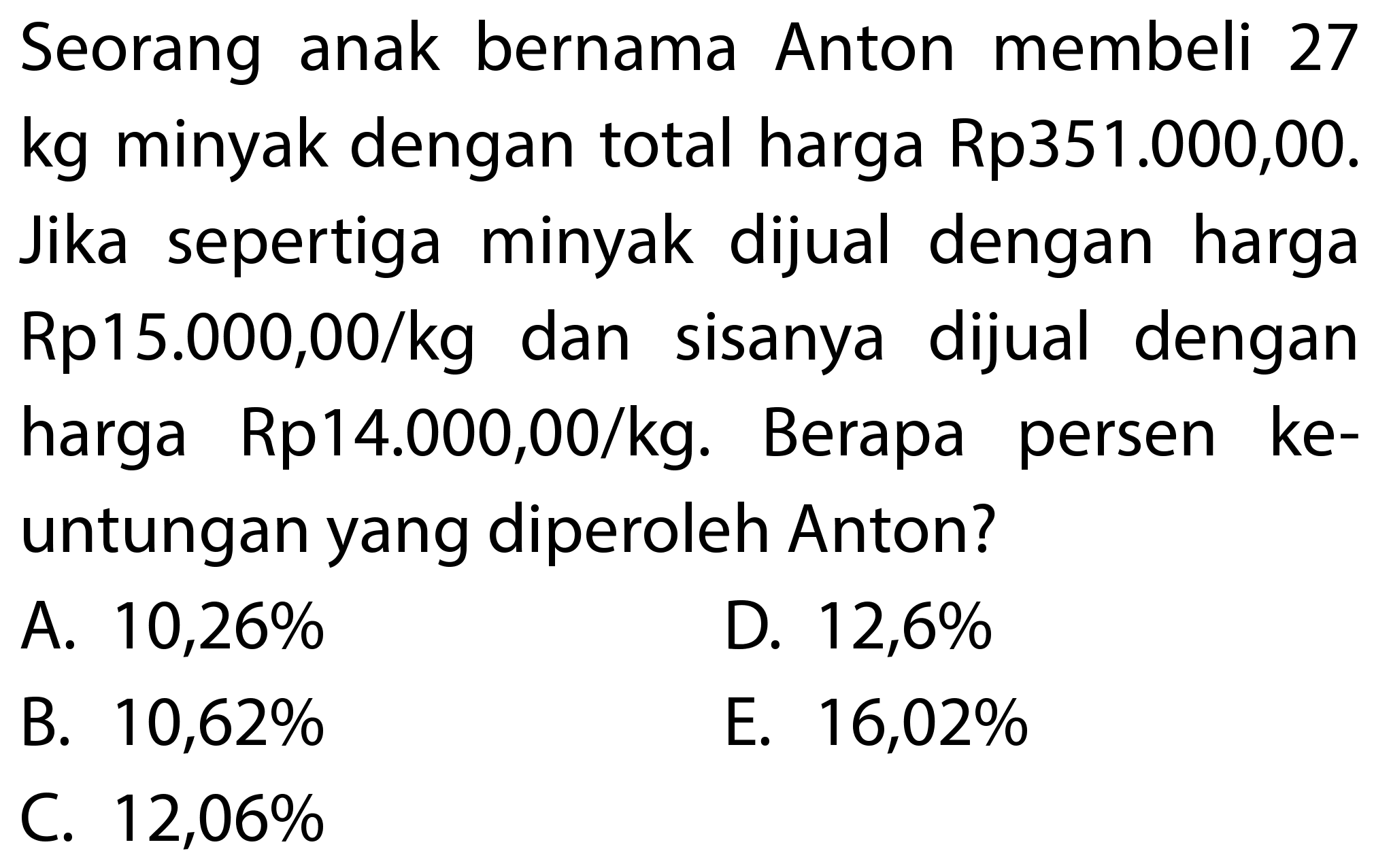 Seorang anak bernama Anton membeli 27 kg minyak dengan total harga Rp351.000,00. Jika sepertiga minyak dijual dengan harga Rp15.000,00/kg dan sisanya dijual dengan harga Rp14.000,00/kg. Berapa persen keuntungan yang diperoleh Anton?
A.  10,26 % 
D.  12,6 % 
B.  10,62 % 
E.  16,02 % 
C.  12,06 % 