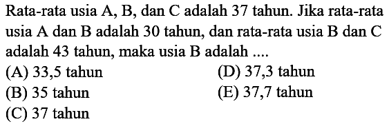 Rata-rata usia  A, B , dan  C  adalah 37 tahun. Jika rata-rata usia  A  dan  B  adalah 30 tahun, dan rata-rata usia  B  dan  C  adalah 43 tahun, maka usia B adalah ....
(A) 33,5 tahun
(D) 37,3 tahun
(B) 35 tahun
(E) 37,7 tahun
(C) 37 tahun