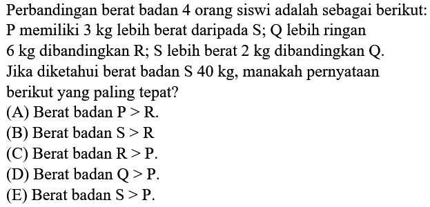 Perbandingan berat badan 4 orang siswi adalah sebagai berikut: P memiliki  3 kg  lebih berat daripada  S ;  Q  lebih ringan  6 kg  dibandingkan  R ; S  lebih berat  2 kg  dibandingkan  Q . Jika diketahui berat badan  S 40 kg , manakah pernyataan berikut yang paling tepat?
(A) Berat badan  P>R .
(B) Berat badan  S>R 
(C) Berat badan  R>P .
(D) Berat badan  Q>P .
(E) Berat badan  S>P .