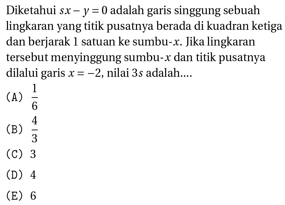 Diketahui  s x-y=0  adalah garis singgung sebuah lingkaran yang titik pusatnya berada di kuadran ketiga dan berjarak 1 satuan ke sumbu-  x . Jika lingkaran tersebut menyinggung sumbu-  x  dan titik pusatnya dilalui garis  x=-2 , nilai  3 s  adalah....
(A)  (1)/(6) 
(B)  (4)/(3) 
(C) 3
(D) 4
(E) 6